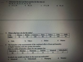 7. Determine the first and third quartiles for this data set.
20, 29, 11, 19, 27, 25, 34, 23, 16
a 17.5, 19
b. 28, 23
8. What is the base city for the index?
Belize
City
Index
89
a
Ottawa
96
Oslo
Caracas
106
C.
17.5, 28
Paris
86
Tokyo
99
b. Tokyo
c. Belize
d. Ottawa
9. The humidex is the measurement of the combined effect of heat and humidity.
A higher humidex indicates greater discomfort.
Here is a table of humidex values for one summer day:
Winnipeg Halifax
20
33
Vancouver
28
Windsor
41
Montreal
31
d. 19, 23
In which city would you likely be the most uncomfortable?
b. Yellowknife
a
Montreal
c. Winnipeg
Oslo
100
Delhi
94
Yellowknife
17
d. Windsor