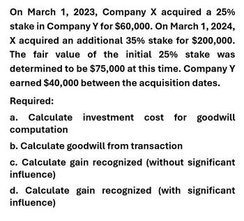 On March 1, 2023, Company X acquired a 25%
stake in Company Y for $60,000. On March 1, 2024,
X acquired an additional 35% stake for $200,000.
The fair value of the initial 25% stake was
determined to be $75,000 at this time. Company Y
earned $40,000 between the acquisition dates.
Required:
a. Calculate investment cost for goodwill
computation
b. Calculate goodwill from transaction
c. Calculate gain recognized (without significant
influence)
d. Calculate gain recognized (with significant
influence)