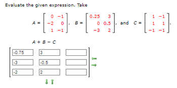 Evaluate the given expression. Take
-0.75
-3
-2
0.25 3
HC-D
0 0.5
-3 2
A =
3
0 -1
-2
A+B-C
-0.5
2
1 -1
↓↑
8 =
↓ ↑
and C=
1
1
-1
-1
1
-1