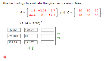 Use technology to evaluate the given expression. Take
[₁
X
-42.22
-73.998
139.24
A =
1.8-2.38
0
69
44.4
(2.1A - 2.3C)
139.24
141.67
↓ 1
5.7
12.7
20
30 50
·[. 3}
-20 -30-50
and C=