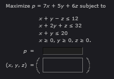 Maximize p = 7x + 5y + 6z subject to
x+y-z≤ 12
x + 2y + zs 32
x + y ≤ 20
x ≥ 0, y = 0, z ≥ 0.
P =
(x, y, z)