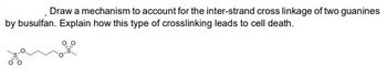 Draw a mechanism to account for the inter-strand cross linkage of two guanines
by busulfan. Explain how this type of crosslinking leads to cell death.