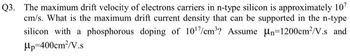 Q3. The maximum drift velocity of electrons carriers in n-type silicon is approximately 107
cm/s. What is the maximum drift current density that can be supported in the n-type
silicon with a phosphorous doping of 10¹7/cm³? Assume n-1200cm²/V.s and
Hp 400cm²/V.s