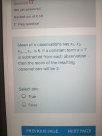 Question 17
Not yet answered
Marked out of 0.50
P Flag question
Mean of n observations say x1, ×2,
X3,...,Xn is 5. If a constant term a = 7
is subtracted from each observation
then the mean of the resulting
observations will be 2.
Select one:
O True
O False
PREVIOUS PAGE NEXT PAGE
