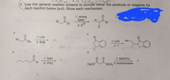 Ph
5. Use this general reaction scheme to provide either the products or reagents for
each reaction below (a-d). Show each mechanism.
Ph
1. LDA
2. BnBr
H
1. NaH
2. CH31
R.
?
'R'
1. strong
base
2. EⓇ
C.
d.
R
E
D
H3CO
O
'R'
요요
1: LDA
2. ?
OCH 3
mainersom
Ph
1. NaOCH3
2. bromobutane
?