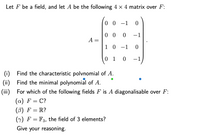 Let F be a field, and let A be the following 4 × 4 matrix over F:
0 0 -1
|
0 0 0
-1
A =
1 0 -1 0
0 1
-1
Find the characteristic polvnomial of A.
(i)
(ii) Find the minimal polynomial of A.
(iii) For which of the following fields F is A diagonalisable over F:
(а) F — C?
(B) F = R?
() F = F3, the field of 3 elements?
Give your reasoning.
