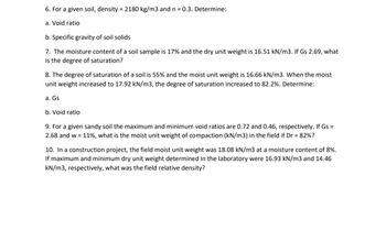 6. For a given soil, density = 2180 kg/m3 and n = 0.3. Determine:
a. Void ratio
b. Specific gravity of soil solids
7. The moisture content of a soil sample is 17% and the dry unit weight is 16.51 kN/m3. If Gs 2.69, what
is the degree of saturation?
8. The degree of saturation of a soil is 55% and the moist unit weight is 16.66 kN/m3. When the moist
unit weight increased to 17.92 kN/m3, the degree of saturation increased to 82.2%. Determine:
a. Gs
b. Void ratio
9. For a given sandy soil the maximum and minimum void ratios are 0.72 and 0.46, respectively. If Gs =
2.68 and w = 11%, what is the moist unit weight of compaction (kN/m3) in the field if Dr = 82%?
10. In a construction project, the field moist unit weight was 18.08 kN/m3 at a moisture content of 8%.
If maximum and minimum dry unit weight determined in the laboratory were 16.93 kN/m3 and 14.46
kN/m3, respectively, what was the field relative density?