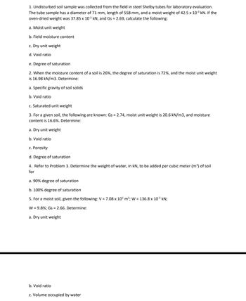 1. Undisturbed soil sample was collected from the field in steel Shelby tubes for laboratory evaluation.
The tube sample has a diameter of 71 mm, length of 558 mm, and a moist weight of 42.5 x 10³ kN. If the
oven-dried weight was 37.85 x 10-³ kN, and Gs = 2.69, calculate the following:
a. Moist unit weight
b. Field moisture content
c. Dry unit weight
d. Void ratio
e. Degree of saturation
2. When the moisture content of a soil is 26%, the degree of saturation is 72%, and the moist unit weight
is 16.98 kN/m3. Determine:
a. Specific gravity of soil solids
b. Void ratio
c. Saturated unit weight
3. For a given soil, the following are known: Gs = 2.74, moist unit weight is 20.6 kN/m3, and moisture
content is 16.6%. Determine:
a. Dry unit weight
b. Void ratio
c. Porosity
d. Degree of saturation
4. Refer to Problem 3. Determine the weight of water, in kN, to be added per cubic meter (m³) of soil
for
a. 90% degree of saturation
b. 100% degree of saturation
5. For a moist soil, given the following: V = 7.08 x 10³ m³; W = 136.8 x 10-³ kN;
W = 9.8%; Gs = 2.66. Determine:
a. Dry unit weight
b. Void ratio
c. Volume occupied by water