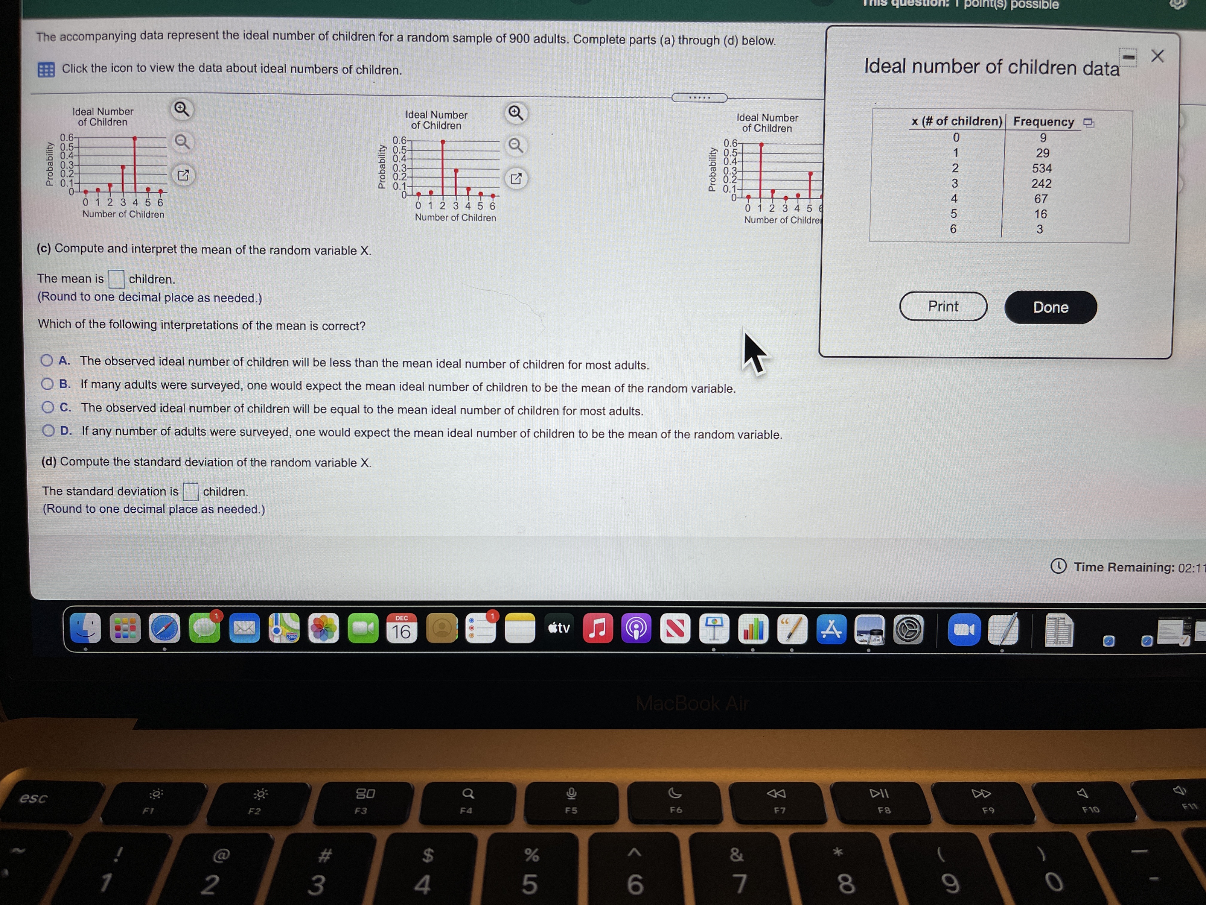 point(s) possible
The accompanying data represent the ideal number of children for a random sample of 900 adults. Complete parts (a) through (d) below.
: Click the icon to view the data about ideal numbers of children.
Ideal number of children data
.....
Ideal Number
of Children
Ideal Number
of Children
Ideal Number
of Children
x (# of children) Frequency O
0.6-
0.5-
0.4-
0.3-
0.2-
0.1-
0-
0 1 2 3 4 5 6
0.6-
0.5-
0.4-
0.3-
0.2-
0.1-
0.6-
0.5-
0.-
0.3-
0.2-
0.1-
29
534
242
67
0 1 2 3 456
0 1 2 3 45 6
Number of Childre
Number of Children
Number of Children
16
(c) Compute and interpret the mean of the random variable X.
The mean is
children.
(Round to one decimal place as needed.)
Print
Done
Which of the following interpretations of the mean is correct?
O A. The observed ideal number of children will be less than the mean ideal number of children for most adults.
O B. If many adults were surveyed, one would expect the mean ideal number of children to be the mean of the random variable.
O C. The observed ideal number of children will be equal to the mean ideal number of children for most adults.
O D. If any number of adults were surveyed, one would expect the mean ideal number of children to be the mean of the random variable.
(d) Compute the standard deviation of the random variable X.
The standard deviation is children.
(Round to one decimal place as needed.)
O Time Remaining: 02:11
DEC
16
étv J
280
MacBook Air
80
DII
esc
F11
F1
F2
F3
F4
F5
F6
F7
F8
F9
F10
#
&
2
3
4
5
6.
7
8.
1123 45 6
* CO
O5432
Probability
CO5432
Probability
1..
Probability
