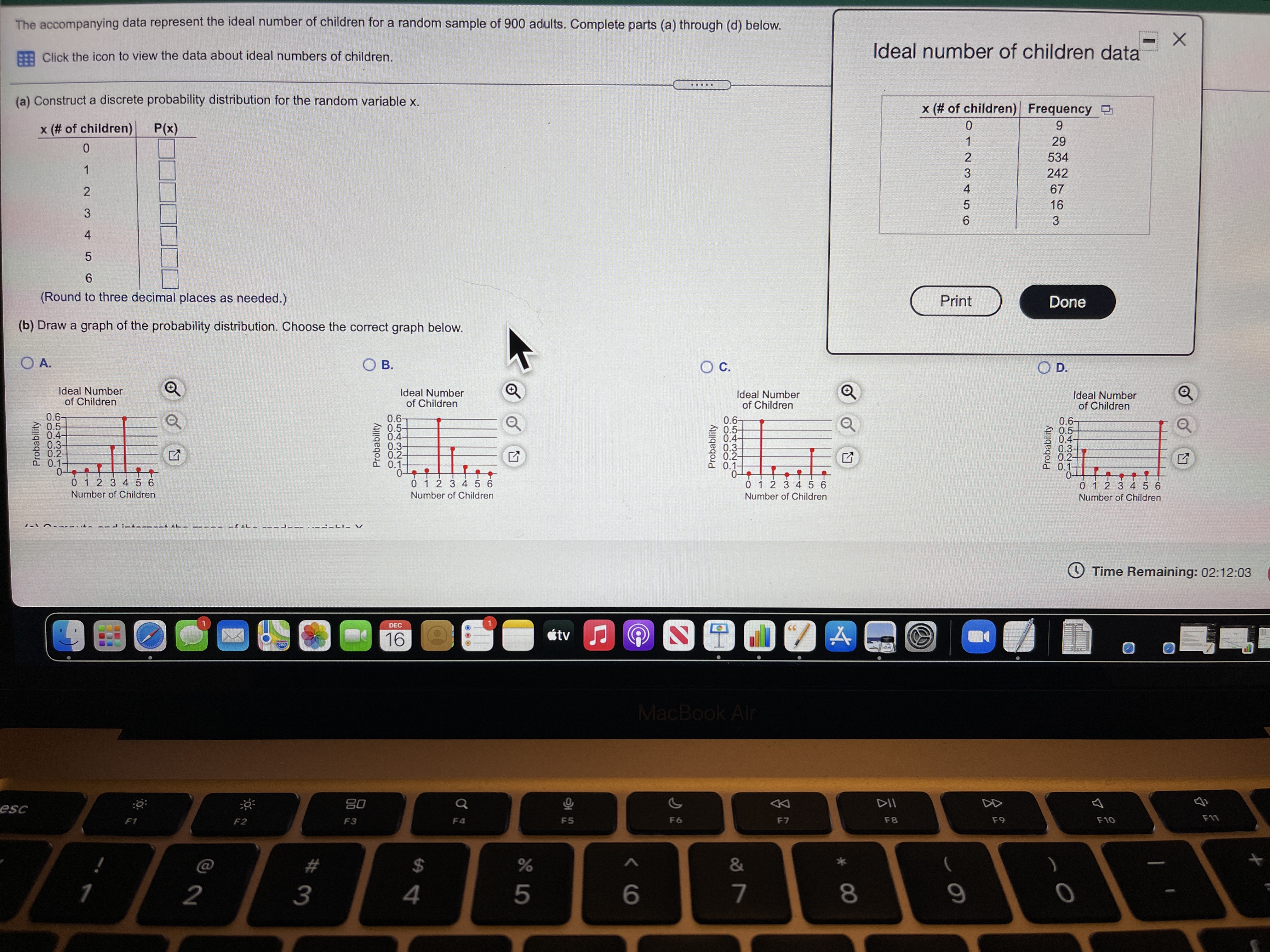 The accompanying data represent the ideal number of children for a random sample of 900 adults. Complete parts (a) through (d) below.
Click the icon to view the data about ideal numbers of children.
Ideal number of children data
.....
(a) Construct a discrete probability distribution for the random variable x.
x (# of children) Frequency D
x (# of children)
P(x)
1
29
2
534
1
242
4
67
16
3
4
6.
(Round to three decimal places as needed.)
Print
Done
(b) Draw a graph of the probability distribution. Choose the correct graph below.
O A.
Ов.
Oc.
O D.
Ideal Number
of Children
Ideal Number
of Children
Ideal Number
of Children
Ideal Number
of Children
0.6-
0.5-
0.4-
0.3-
0.2-
01
0-
0 1 2 3 4 56
0.6-
0.5-
0.4-
0.3-
0.2-
0.1-
0.6-
0.5-
0.4-
0.3-
0.2-
0.1-
06-
0.5-
0.4-
0.3-
0.2-
0.1-
0-
0 1 2 3 4 5 6
0 1 2 3 4 5 6
0 12 3 4 56
Number of Children
Number of Children
Number of Children
Number of Children
OTime Remaining: 02:12:03
DEC
1
CC
16
tv
MacBook Air
esc
80
DII
DD
F1
F2
F3
F4
F5
F6
F7
F8
F9
F10
F11
23
2$4
1
2
3
4
5
6
7
8.
9
Probability
Probability
Probability
Probability
