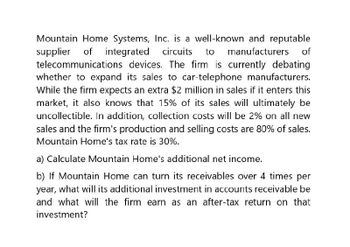 Mountain Home Systems, Inc. is a well-known and reputable
supplier of integrated circuits to manufacturers of
telecommunications devices. The firm is currently debating
whether to expand its sales to car-telephone manufacturers.
While the firm expects an extra $2 million in sales if it enters this
market, it also knows that 15% of its sales will ultimately be
uncollectible. In addition, collection costs will be 2% on all new
sales and the firm's production and selling costs are 80% of sales.
Mountain Home's tax rate is 30%.
a) Calculate Mountain Home's additional net income.
b) If Mountain Home can turn its receivables over 4 times per
year, what will its additional investment in accounts receivable be
and what will the firm earn as an after-tax return on that
investment?