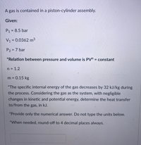 A gas is contained in a piston-cylinder assembly.
Given:
P1 = 8.5 bar
V1 = 0.0362 m3
%3D
P2 = 7 bar
%3D
*Relation between pressure and volume is PV" = constant
%3D
n = 1.2
m = 0.15 kg
*The specific internal energy of the gas decreases by 32 kJ/kg during
the process. Considering the gas as the system, with negligible
changes in kinetic and potential energy, determine the heat transfer
to/from the gas, in kJ.
*Provide only the numerical answer. Do not type the units below.
*When needed, round-off to 4 decimal places always.
