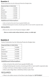 Question 1
Syntex Corporation has the following Production Budget data:
Expected Sales in Units Units
July
August
September
October
November
December
53,000
60,000
55,000
62,000
58,000
64,000
Additional Information:
• Units on hand at the end of June equaled 20,000 units
· Ending finished goods inventory should equal 20% of next month's expected sales
REQUIRED:
• What are the units for the Production Budget in JULY?
(Enter as a whole number without decimals, commas, or a dollar sign)
Question 2
Syntex Corporation has the following Production Budget data:
Expected Sales in Units Units
July
August
September
October
November
53,000
60,000
55,000
62,000
58,000
December
64,000
Additional Information:
• Units on hand at the end of June equaled 20,000 units
· Ending finished goods inventory should equal 20% of next month's expected sales
• It takes 3.25 hours of direct labor to produce each unit
• Direct Labor Wage Rate is $18.00 per Direct Labor Hour
REQUIRED:
• What is the dollar amount of the Direct Labor Budget for SEPTEMBER?
