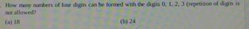 numbers of four digits can be formed with the digits 0, 1, 2, 3 (repetition of digits is
How many
not allowed?
(a) 18
(b) 24