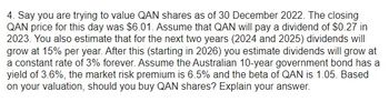 4. Say you are trying to value QAN shares as of 30 December 2022. The closing
QAN price for this day was $6.01. Assume that QAN will pay a dividend of $0.27 in
2023. You also estimate that for the next two years (2024 and 2025) dividends will
grow at 15% per year. After this (starting in 2026) you estimate dividends will grow at
a constant rate of 3% forever. Assume the Australian 10-year government bond has a
yield of 3.6%, the market risk premium is 6.5% and the beta of QAN is 1.05. Based
on your valuation, should you buy QAN shares? Explain your answer.