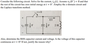 Consider the following circuit. Solve for the current, izi(t). Assume vc (0) = 8 and that
the rest of the circuit has zero initial energy at t = 0. Employ the s-domain circuit and
the Laplace transform method.
VC
18
F
t=0
100
i(t)
2 H
Also, determine the RHS capacitor current and voltage. Is the voltage of this capacitor
continuous at t= 0? If not, justify the reason why?