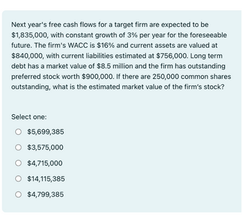 Next year's free cash flows for a target firm are expected to be
$1,835,000, with constant growth of 3% per year for the foreseeable
future. The firm's WACC is $16% and current assets are valued at
$840,000, with current liabilities estimated at $756,000. Long term
debt has a market value of $8.5 million and the firm has outstanding
preferred stock worth $900,000. If there are 250,000 common shares
outstanding, what is the estimated market value of the firm's stock?
Select one:
$5,699,385
O $3,575,000
O $4,715,000
O $14,115,385
O $4,799,385