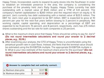 Happy Times, Incorporated, wants to expand its party stores into the Southeast. In order
to establish an immediate presence in the area, the company is considering the
purchase of the privately held Joe's Party Supply. Happy Times currently has debt
outstanding with a market value of $120 million and a YTM of 6.8 percent. The
company's market capitalization is $260 million and the required return on equity is 15
percent. Joe's currently has debt outstanding with a market value of $25.5 million. The
EBIT for Joe's next year is projected to be $17 million. EBIT is expected to grow at 10
percent per year for the next five years before slowing to 3 percent in perpetuity. Net
working capital, capital spending, and depreciation as a percentage of EBIT are
expected to be 9 percent, 15 percent, and 8 percent, respectively. Joe's has 2.15 million
shares outstanding and the tax rate for both companies is 25 percent.
a. What is the maximum share price that Happy Times should be willing to pay for Joe's?
(Do not round intermediate calculations and round your answer to 2 decimal
places, e.g., 32.16.)
b. After examining your analysis, the CFO of Happy Times is uncomfortable using the
perpetual growth rate in cash flows. Instead, she feels that the terminal value should
be estimated using the EV/EBITDA multiple. The appropriate EV/EBITDA multiple is
8. What is your new estimate of the maximum share price for the purchase? (Do not
round intermediate calculations and round your answer to 2 decimal places, e.g.,
32.16.)
Answer is complete but not entirely correct.
a. Maximum share price
$
53.57
b. Maximum share price
$
51.87 x