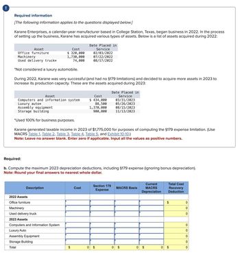 !
Required information
[The following information applies to the questions displayed below.]
Karane Enterprises, a calendar-year manufacturer based in College Station, Texas, began business in 2022. In the process
of setting up the business, Karane has acquired various types of assets. Below is a list of assets acquired during 2022:
Cost
Date Placed in
Asset
Office furniture
Machinery
Used delivery truck*
Service
$ 320,000
1,730,000
74,000
02/03/2022
07/22/2022
08/17/2022
*Not considered a luxury automobile.
During 2022, Karane was very successful (and had no §179 limitations) and decided to acquire more assets in 2023 to
increase its production capacity. These are the assets acquired during 2023:
Date Placed in
Asset
Cost
Service
Computers and information system
Luxury auto*
Assembly equipment
Storage building
$ 434,000
88,500
1,370,000
900,000
03/31/2023
05/26/2023
08/15/2023
11/13/2023
*Used 100% for business purposes.
Karane generated taxable income in 2023 of $1,775,000 for purposes of computing the $179 expense limitation. (Use
MACRS Table 1, Table 2, Table 3, Table 4, Table 5, and Exhibit 10-10.)
Note: Leave no answer blank. Enter zero if applicable. Input all the values as positive numbers.
Required:
b. Compute the maximum 2023 depreciation deductions, including §179 expense (ignoring bonus depreciation).
Note: Round your final answers to nearest whole dollar.
Description
2022 Assets
Office furniture
Machinery
Used delivery truck
2023 Assets
Computers and Information System
Luxury Auto
Assembly Equipment
Storage Building
Total
Cost
Section 179
Expense
MACRS Basis
Current
MACRS
Depreciation
Total Cost
Recovery
Deduction
$
0
0
0
0
0
0
0
$
$
0 $
0
$
0
$
0