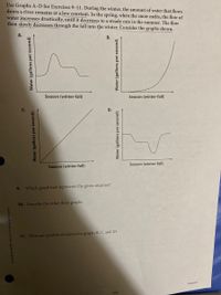 Use Graphs A-D for Exercises 9–11. During the winter, the amount of water that flows
down a river remains at a low constant. In the spring, when the snow melts, the flow of
water increases drastically, until it decreases to a steady rate in the summer. The flow
then slowly decreases through the fall into the winter. Consider the graphs shown.
А.
В.
Season (winter-fall)
Season (winter-fall)
Season (winter-fall)
Season (winter-fall)
9.
Which graph best represents the given situation?
10. Describe the other three graphs.
11. What are possible situations for graphs B, C, and D?
Lesson 1
111
Water (gallons per second)
Water (gallons per second)
D.
Water (gallons per second)
Water (gallons per second)
