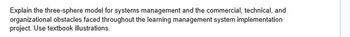 Explain the three-sphere model for systems management and the commercial, technical, and
organizational obstacles faced throughout the learning management system implementation
project. Use textbook illustrations.