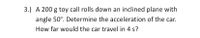 **Problem 3:**

A 200 g toy car rolls down an inclined plane with an angle of 50°. Determine the acceleration of the car. How far would the car travel in 4 seconds?

---

### Explanation:

- This problem involves physics concepts such as gravity, inclined planes, and kinematics.
- **Mass of the car**: 200 grams
- **Angle of inclination**: 50 degrees
- **Time of travel**: 4 seconds

The problem requires calculating the acceleration of the car due to gravity acting along the plane and the distance traveled in a specified time. This involves applying Newton's laws and kinematic equations.