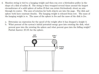 4. Massless string is tied to a hanging weight and then run over a frictionless pulley in the
shape of a disk of radius R. The string is then wrapped several times around the largest
circumference of a solid sphere of radius R that can rotate frictionlessly about an axis
through its center. The axes of rotation for both objects are into the page. The disk and
sphere both have constant density. The hanging weight is released from rest. The mass of
the hanging weight is m. The mass of the sphere is 3m and the mass of the disk is 2m.
a. Determine an expression for the speed of the weight after it has dropped a height h.
b. What percent of the system's initial potential energy goes into rotating the disk, what
percent goes into the rotating the sphere and what percent goes into the falling weight?
Partial Answer: 37.5% for the sphere.
solid
sphere
pulley/
disk
Đ
hanging
weight