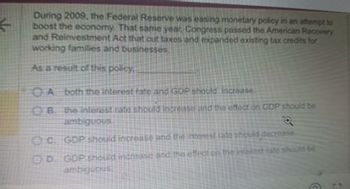 ←
During 2009, the Federal Reserve was easing monetary policy in an attempt to
boost the economy. That same year, Congress passed the American Recovery
and Reinvestment Act that cut taxes and expanded existing tax credits for
working families and businesses.
As a result of this policy.
OA both the interest rate and GOP should increase
OB. the interest rate should increase and the effect on GDP should be
ambiguous
C. GDP should increase and the interest rate should decrease.
D. GDP should increase and the effect on the interest rate should be