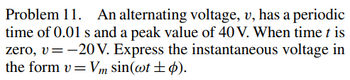 **Problem 11: Alternating Voltage Analysis**

An alternating voltage, \( v \), has a periodic time of \( 0.01 \, \text{s} \) and a peak value of \( 40 \, \text{V} \). When time \( t \) is zero, \( v = -20 \, \text{V} \). Express the instantaneous voltage in the form \( v = V_m \sin(\omega t \pm \phi) \).

**Explanation:**

- **Periodic Time**: The periodic time of the voltage is \( 0.01 \, \text{s} \). This means the voltage wave completes one full cycle every \( 0.01 \, \text{s} \).
  
- **Peak Value**: The maximum (or amplitude) of the voltage is \( 40 \, \text{V} \).

- **Initial Condition**: At time \( t = 0 \), the voltage \( v \) is \( -20 \, \text{V} \).

- **Objective**: To express the instantaneous voltage using the given sinusoidal function format.

This problem is an exercise in expressing an AC voltage in its sinusoidal form, which is commonly used in electrical engineering to describe alternating current and voltage waves. The form \( v = V_m \sin(\omega t \pm \phi) \) represents the amplitude \( V_m \), angular frequency \( \omega \), time \( t \), and phase shift \( \phi \).