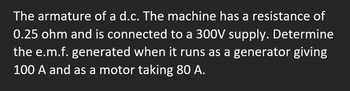 ### Problem Statement:

The armature of a d.c. machine has a resistance of 0.25 ohm and is connected to a 300V supply. Determine the e.m.f. generated when it runs as a generator giving 100 A and as a motor taking 80 A.

### Explanation:

This problem involves understanding the operation of a dc machine both as a generator and as a motor. The goal is to calculate the electromotive force (e.m.f.) generated under two conditions:

1. **When the machine is functioning as a generator:**
   - Armature current (I) = 100 A
   - The formula for e.m.f. (E) when acting as a generator is:
     \[
     E = V + I \times R
     \]
   - Substitute the values to solve for E.

2. **When the machine is operating as a motor:**
   - Armature current (I) = 80 A
   - The formula for e.m.f. (E) when acting as a motor is:
     \[
     E = V - I \times R
     \]
   - Substitute the values to solve for E.

In both cases, use ohm's law and basic principles of direct current circuits to determine the e.m.f.