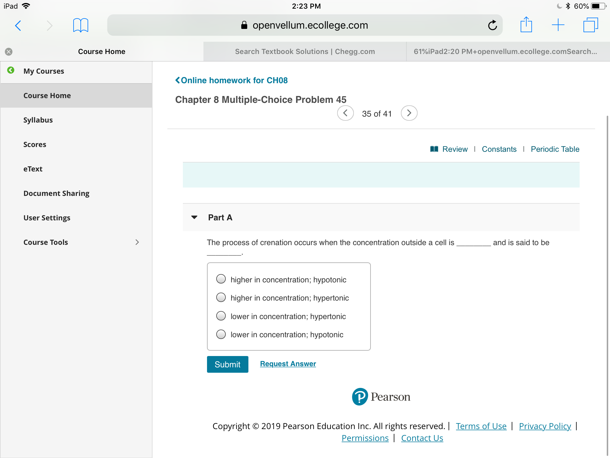 * 60%
iPad
2:23 PM
+
openvellum.ecollege.com
Search Textbook Solutions | Chegg.com
61%iPad2:20 PM+openvellum.ecollege.comSearch...
Course Home
My Courses
KOnline homework for CH08
Course Home
Chapter 8 Multiple-Choice Problem 45
>
35 of 41
Syllabus
Scores
Review | Constants
I Periodic Table
еТext
Document Sharing
User Settings
Part A
Course Tools
The process of crenation occurs when the concentration outside a cell is
and is said to be
higher in concentration; hypotonic
higher in concentration; hypertonic
lower in concentration; hypertonic
lower in concentration; hypotonic
Request Answer
Submit
Pearson
Copyright O 2019 Pearson Education Inc. All rights reserved.| Terms of Use | Privacy Policy
Permissions Contact Us
