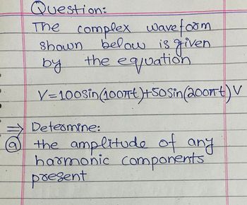 Question:
The complex wave form
below is given
the equation
shown
by
V=100sin (10077€)+50 Sin (2007) V
Determine:
the amplitude of any
harmonic components
present