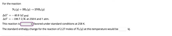 For the reaction
N₂(g) + 3H₂(g) → 2NH3 (9)
40.9 kJ and
- 198.7 J/K at 258 K and 1 atm.
ΔG°
ASO ==
--
This reaction is
favored under standard conditions at 258 K.
The standard enthalpy change for the reaction of 2.27 moles of N₂ (g) at this temperature would be
kJ.