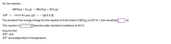 For the reaction
4HCl(g) + O₂(g) → 2H₂O(g) + 2Cl₂ (9)
AH° -114.4 kJ and AS° = - 128.9 J/K
The standard free energy change for the reaction of 2.26 moles of HCl(g) at 327 K, 1 atm would be
This reaction is
favored under standard conditions at 327 K.
Assume that
ΔΗ° and
AS are independent of temperature.
kJ.