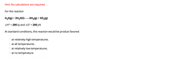 Hint: No calculations are required.
For the reaction
H₂S(g) + 2H₂O(l)– →3H₂(g) + SO₂(g)
AH° = 295 kJ and AS° = 295 J/K
At standard conditions, this reaction would be product favored
at relatively high temperatures.
at all temperatures.
at relatively low temperatures.
O at no temperature.
OOO