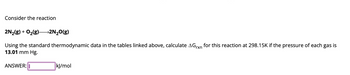 Consider the reaction
2N₂(g) + O₂(g)2N₂O(g)
Using the standard thermodynamic data in the tables linked above, calculate AGrxn for this reaction at 298.15K if the pressure of each gas is
13.01 mm Hg.
ANSWER: I
kJ/mol