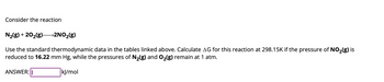 Consider the reaction
N₂(g) + 20₂(g)- >2NO₂(g)
Use the standard thermodynamic data in the tables linked above. Calculate AG for this reaction at 298.15K if the pressure of NO₂(g) is
reduced to 16.22 mm Hg, while the pressures of N₂(g) and O₂(g) remain at 1 atm.
ANSWER: I
kJ/mol