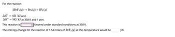 For the reaction
2BrF3 (g) → Br₂(g) + 3F₂ (9)
AGO 451 kJ and
ΔΗ°
This reaction is
favored under standard conditions at 338 K.
The entropy change for the reaction of 1.54 moles of BrF3 (9) at this temperature would be
=
542 KJ at 338 K and 1 atm.
J/K.