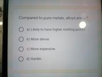 Compared to pure metals, alloys are...
O a) Likely to have higher melting points.
O b) More dense.
c) More expensive.
d) Harder.
