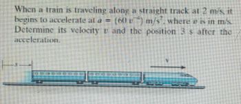 When a train is traveling along a straight track at 2 m/s, it
begins to accelerate at a = (60 г) m/s", where e is in m/s.
Determine its velocity and the position 3 s after the
acceleration.