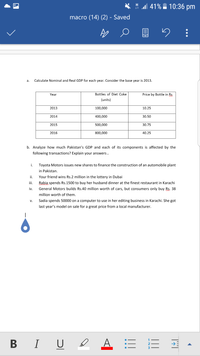 * " 41% 10:36 pm
H
macro (14) (2) - Saved
а.
Calculate Nominal and Real GDP for each year. Consider the base year is 2013.
Year
Bottles of Diet Coke
Price by Bottle in Rs
(units)
2013
100,000
10.25
2014
400,000
30.50
2015
500,000
30.75
2016
800,000
40.25
b. Analyze how much Pakistan's GDP and each of its components is affected by the
following transactions? Explain your answers .
i.
Toyota Motors issues new shares to finance the construction of an automobile plant
in Pakistan.
ii.
Your friend wins Rs.2 million in the lottery in Dubai
iii.
Rabia spends Rs.1500 to buy her husband dinner at the finest restaurant in Karachi
iv.
General Motors builds Rs.40 million worth of cars, but consumers only buy Rs. 38
million worth of them.
v.
Sadia spends 50000 on a computer to use in her editing business in Karachi. She got
last year's model on sale for a great price from a local manufacturer.
B I U I
A = E
3
