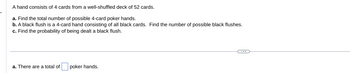 A hand consists of 4 cards from a well-shuffled deck of 52 cards.
a. Find the total number of possible 4-card poker hands.
b. A black flush is a 4-card hand consisting of all black cards. Find the number of possible black flushes.
c. Find the probability of being dealt a black flush.
a. There are a total of
poker hands.