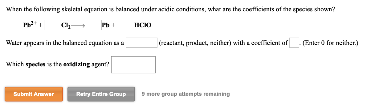 When the following skeletal equation is balanced under acidic conditions, what are the coefficients of the species shown?
РЬ2+ +
Cl,
Pb +
HCIO
Water appears in the balanced equation as a
|(reactant, product, neither) with a coefficient of
(Enter 0 for neither.)
Which species is the oxidizing agent?
Submit Answer
Retry Entire Group
9 more group attempts remaining
