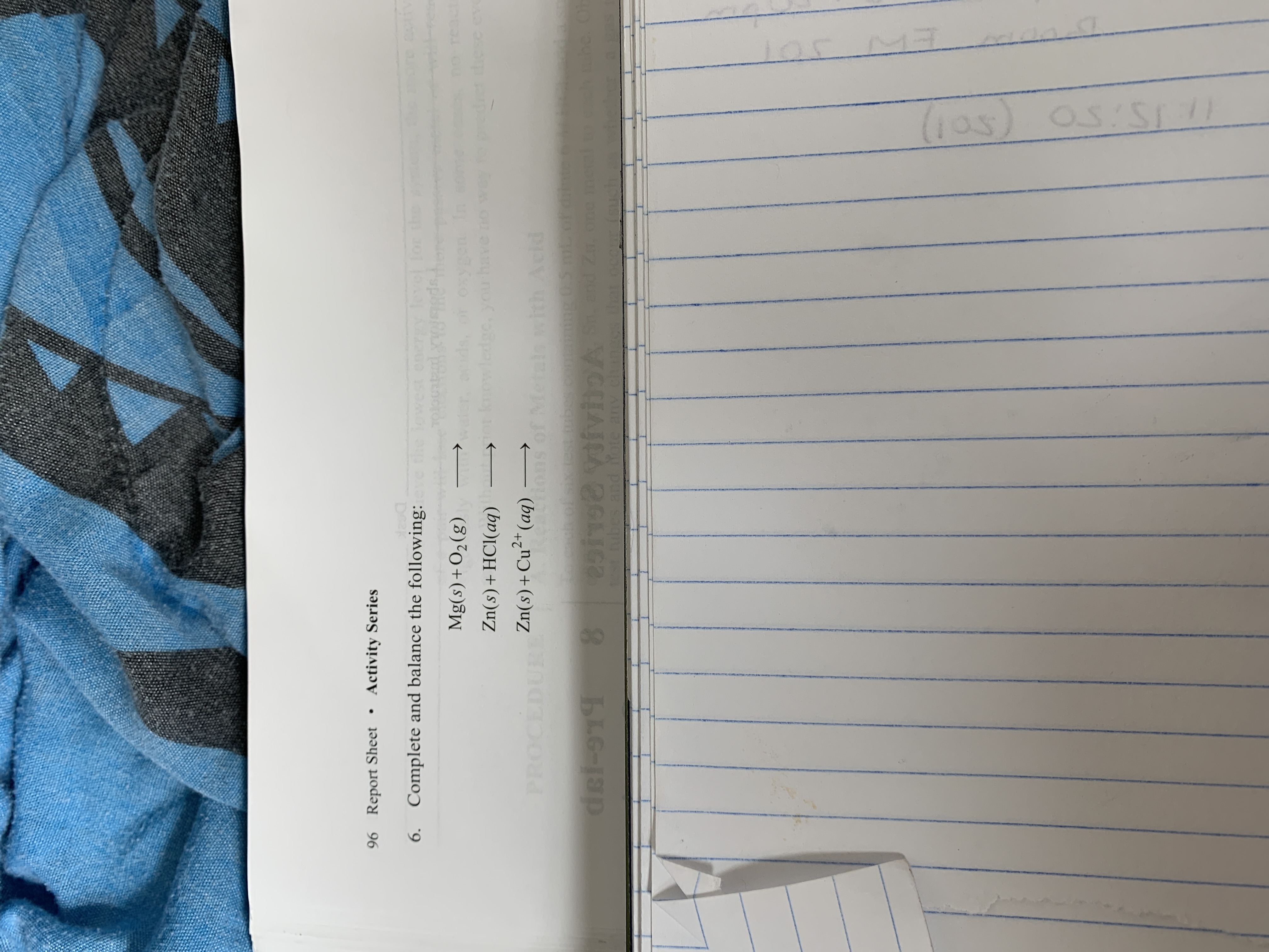 96 Report Sheet • Activity Series
6. Complete and balance the following:
the lowest energy level for the
o here
ds, or oxygen In
knowledge, youu have no
Mg(s)+O2(g)
react
these ev
Zn(s)+HCl(aq)
2+
PROCEDURE
Zn(s)+Cu²*(aq) -
Retrions of Metals with Acid
h of sitebeco 0S mt of
2i VviloA Send z, one me
st ubes and fote any changgs that ocoufsuch.s
dei-919
105 M7
(ఎవ) S
