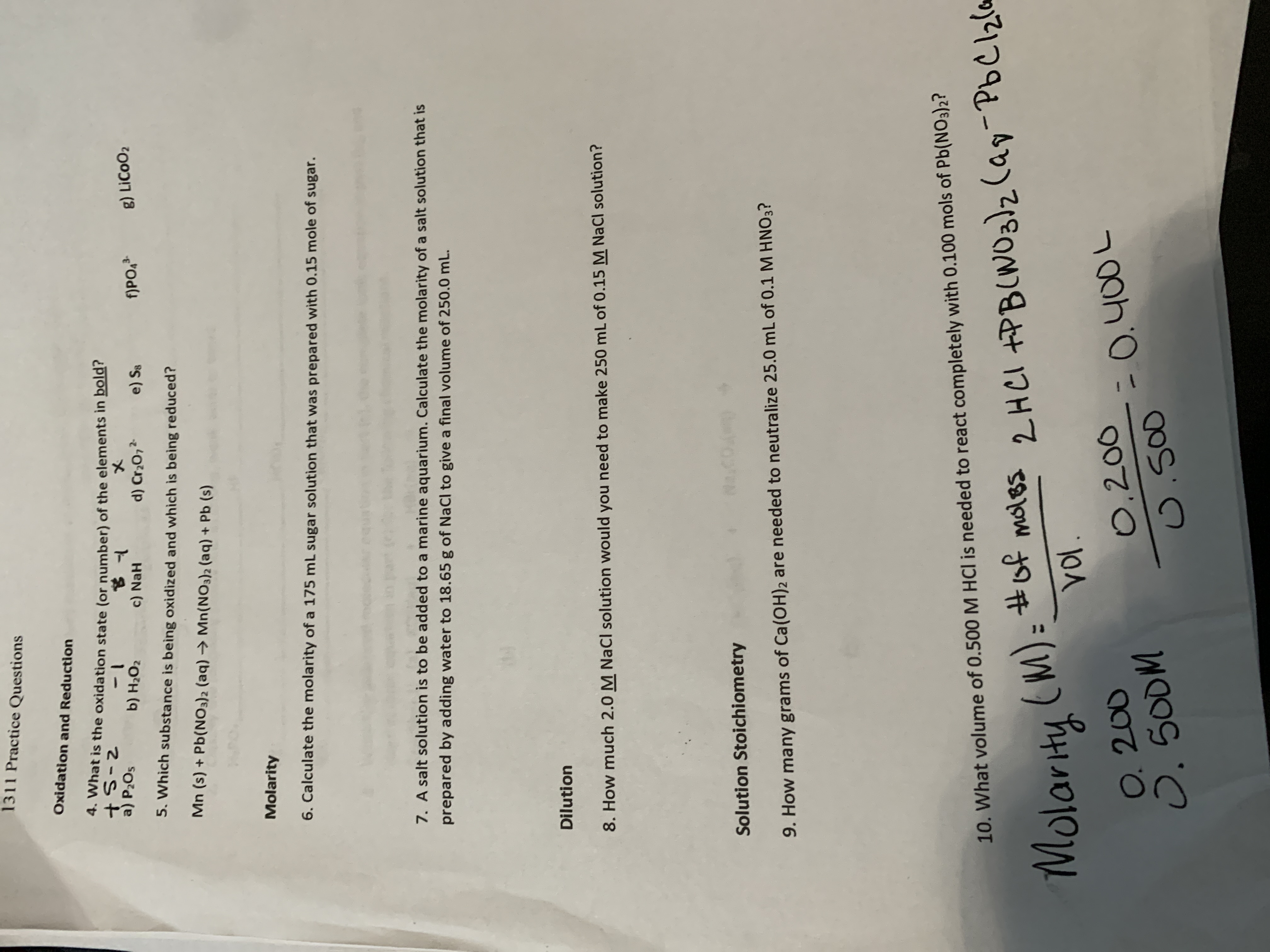 1311 Practice Questions
Oxidation and Reduction
4. What is the oxidation state (or number) of the elements in bold?
a) P2O5
b) H2O2
c) NaH
5. Which substance is being oxidized and which is being reduced?
d) Cr20,2
e) Se
f)PO,
g) LICOO2
Mn (s) + Pb(NO3)2 (aq) → Mn(NO3)2 (aq) + Pb (s)
Molarity
6. Calculate the molarity of a 175 mL sugar solution that was prepared with 0.15 mole of sugar.
7. A salt solution is to be added to a marine aquarium. Calculate the molarity of a salt solution that is
prepared by adding water to 18.65 g of NaCl to give a final volume of 250.0 mL.
Dilution
8. How much 2.0 M NaCI solution would you need to make 250 mL of 0.15 M NaCl solution?
Solution Stoichiometry
.COA
9. How many grams of Ca(OH)2 are needed to neutralize 25.0 mL of 0.1 M HNO3?
10. What volume of 0.500 M HCl is needed to react completely with 0.100 mols of Pb(NO3)2?
#of moles
y-PbClzlm
-РЬСЕО
(M)=
VoI.
2HCI +PB(WO3)z(ay
Molarity
O. 200
O.500M
0,200
=0.400L
