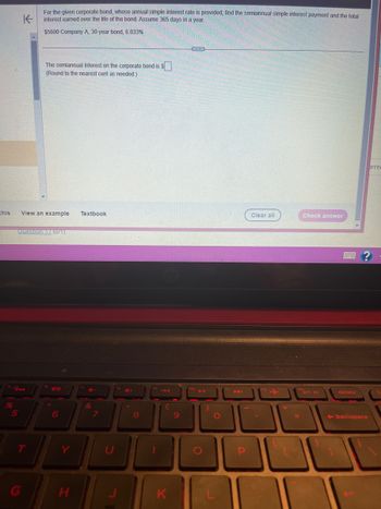 %
K
For the given corporate bond, whose annual simple interest rate is provided, find the semiannual simple interest payment and the total
interest earned over the life of the bond. Assume 365 days in a year.
$5600 Company A, 30-year bond, 6.033%
this View an example Textbook
The semiannual interest on the corporate bond is $
(Round to the nearest cent as needed.)
5
Question 17 (0/1)
6
H
&
4+
8
L
UL
K
9
no 11
O
P
Clear all
+
Check answer
prt sc
delete
backspace
brrec