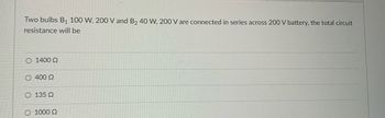 Two bulbs B1 100 W, 200 V and B2 40 W, 200 V are connected in series across 200 V battery, the total circuit
resistance will be
O 1400 Ω
400 Ω
Ο 135 Ω
Ο 1000 Ω