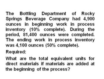 The Bottling Department of Rocky
Springs Beverage Company had 4,900
ounces in beginning work in process
inventory (10% complete). During the
period, 81,400 ounces were completed.
The ending work in process inventory
was 4,100 ounces (50% complete).
Required:
What are the total equivalent units for
direct materials if materials are added at
the beginning of the process?