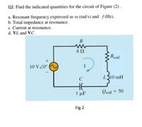 Q2. Find the indicated quantities for the circuit of Figure (2) .
a. Resonant frequency expressed as o (rad/s) and f(Hz).
b. Total impedance at resonance.
c. Current at resonance.
d. VL and VC.
R
8Ω
Rcoil
10 VZ0°
L310 mH
Qcoil = 50
%3D
1 μF
Fig.2
