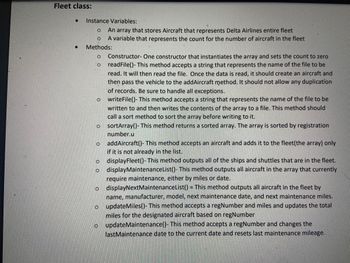 Fleet class:
Instance Variables
An array that stores Aircraft that represents Delta Airlines entire fleet
A variable that represents the count for the number of aircraft in the fleet
Methods:
o Constructor-One constructor that instantiates the array and sets the count to aero
readFile()-This method accepts a string that represents the name of the file to be
read. It will then read the file. Once the data is read, it should create an aircraft and
then pass the vehicle to the addAircraft method. It should not allow any duplication
of records. Be sure to handle all exceptions.
o writeFile()-This method accepts a string that represents the name of the file to be
written to and then writes the contents of the array to a file. This method should
call a sort method to sort the amay before writing to it.
sortArray()-This method returns a sorted array. The array is sorted by registration
number.u
addAircraft- This method accepts an aircraft and adds it to the fleet(the array only
if it is not already in the list.
displayFleet)-This method outputs all of the ships and shuttles that are in the fleet.
o display Maintenancetist()-This method outputs all aircraft in the array that currently
require maintenance, either by miles or date.
o displayNextMaintenancetist() This method outputs all aircraft in the fleet by
name, manufacturer, model, next maintenance date, and next maintenance miles
o updateMiles) This method accepts a regNumber and miles and updates the total
miles for the designated aircraft based on regNumber
update Maintenance()- This method accepts a regNumber and changes the
lastMaintenance date to the current date and resets last maintenance mileage